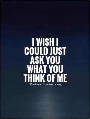 I wish I could just ask you what you think of me Picture Quote #1