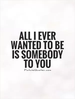 All I ever wanted to be is somebody to you Picture Quote #1