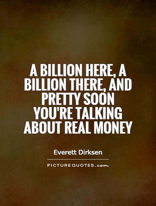 A billion here, a billion there, and pretty soon you're talking about real money Picture Quote #1