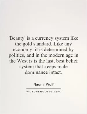 'Beauty' is a currency system like the gold standard. Like any economy, it is determined by politics, and in the modern age in the West is is the last, best belief system that keeps male dominance intact Picture Quote #1