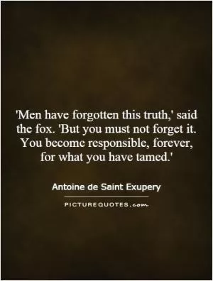 'Men have forgotten this truth,' said the fox. 'But you must not forget it. You become responsible, forever, for what you have tamed.' Picture Quote #1