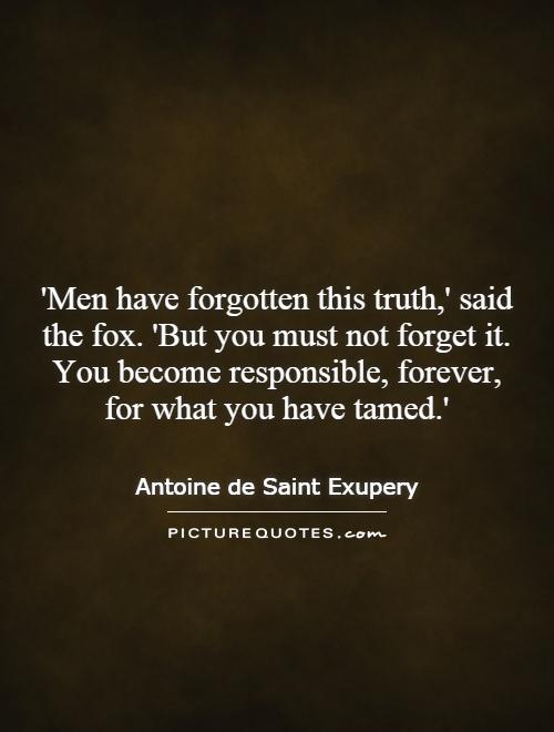 'Men have forgotten this truth,' said the fox. 'But you must not forget it. You become responsible, forever, for what you have tamed.' Picture Quote #1