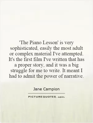 'The Piano Lesson' is very sophisticated, easily the most adult or complex material I've attempted. It's the first film I've written that has a proper story, and it was a big struggle for me to write. It meant I had to admit the power of narrative Picture Quote #1