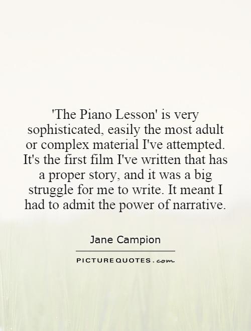'The Piano Lesson' is very sophisticated, easily the most adult or complex material I've attempted. It's the first film I've written that has a proper story, and it was a big struggle for me to write. It meant I had to admit the power of narrative Picture Quote #1