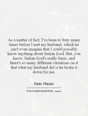 As a matter of fact, I've been to Italy many times before I met my husband, which he can't even imagine that I could possibly know anything about Italian food. But, you know, Italian food's really basic, and there's so many different variations on it that what my husband did is he broke it down for me Picture Quote #1
