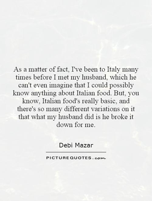 As a matter of fact, I've been to Italy many times before I met my husband, which he can't even imagine that I could possibly know anything about Italian food. But, you know, Italian food's really basic, and there's so many different variations on it that what my husband did is he broke it down for me Picture Quote #1