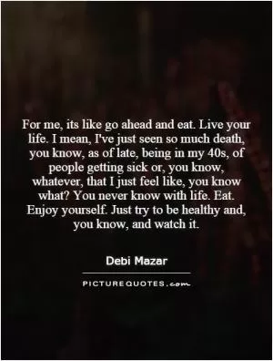 For me, its like go ahead and eat. Live your life. I mean, I've just seen so much death, you know, as of late, being in my 40s, of people getting sick or, you know, whatever, that I just feel like, you know what? You never know with life. Eat. Enjoy yourself. Just try to be healthy and, you know, and watch it Picture Quote #1