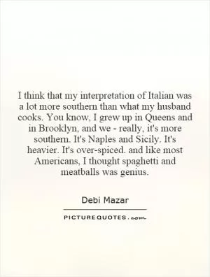 I think that my interpretation of Italian was a lot more southern than what my husband cooks. You know, I grew up in Queens and in Brooklyn, and we - really, it's more southern. It's Naples and Sicily. It's heavier. It's over-spiced. and like most Americans, I thought spaghetti and meatballs was genius Picture Quote #1