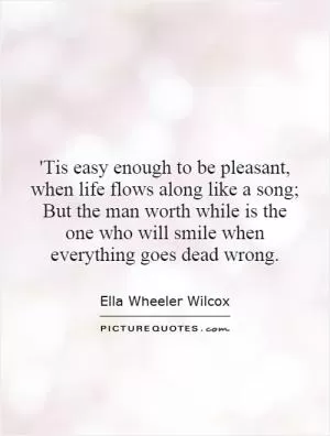 'Tis easy enough to be pleasant, when life flows along like a song; But the man worth while is the one who will smile when everything goes dead wrong Picture Quote #1