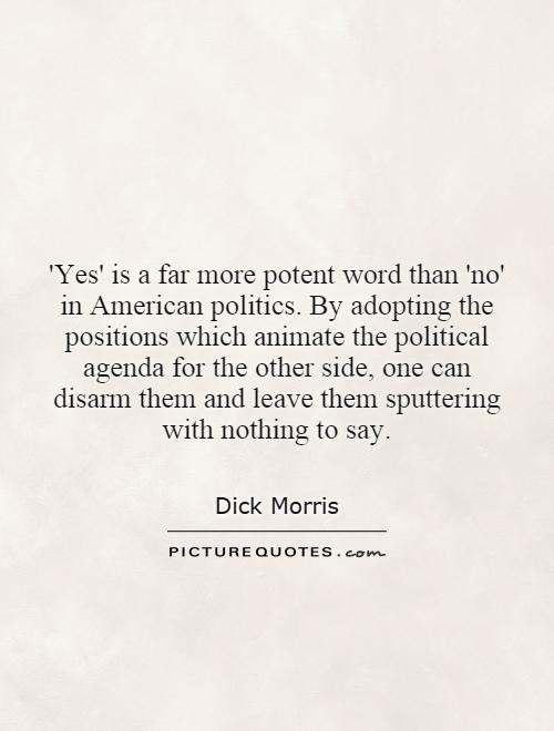 'Yes' is a far more potent word than 'no' in American politics. By adopting the positions which animate the political agenda for the other side, one can disarm them and leave them sputtering with nothing to say Picture Quote #1
