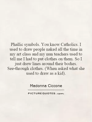 Phallic symbols. You know Catholics. I used to draw people naked all the time in my art class and my nun teachers used to tell me I had to put clothes on them. So I just drew lines around their bodies. See-through clothes. (When asked what she used to draw as a kid) Picture Quote #1