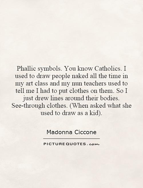 Phallic symbols. You know Catholics. I used to draw people naked all the time in my art class and my nun teachers used to tell me I had to put clothes on them. So I just drew lines around their bodies. See-through clothes. (When asked what she used to draw as a kid) Picture Quote #1