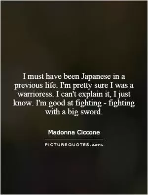 I must have been Japanese in a previous life. I'm pretty sure I was a warrioress. I can't explain it, I just know. I'm good at fighting - fighting with a big sword Picture Quote #1