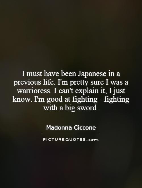 I must have been Japanese in a previous life. I'm pretty sure I was a warrioress. I can't explain it, I just know. I'm good at fighting - fighting with a big sword Picture Quote #1