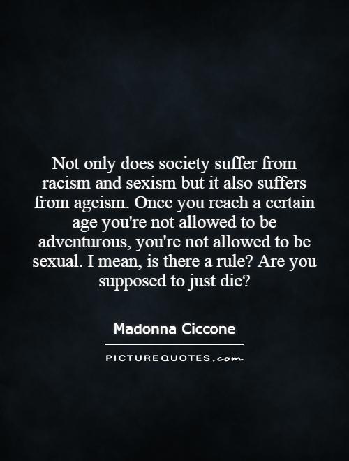 Not only does society suffer from racism and sexism but it also suffers from ageism. Once you reach a certain age you're not allowed to be adventurous, you're not allowed to be sexual. I mean, is there a rule? Are you supposed to just die? Picture Quote #1