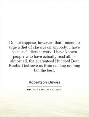 Do not suppose, however, that I intend to urge a diet of classics on anybody. I have seen such diets at work. I have known people who have actually read all, or almost all, the guaranteed Hundred Best Books. God save us from reading nothing but the best Picture Quote #1