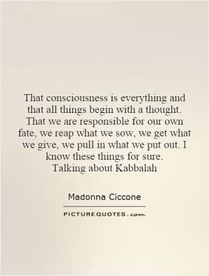 That consciousness is everything and that all things begin with a thought. That we are responsible for our own fate, we reap what we sow, we get what we give, we pull in what we put out. I know these things for sure. Talking about Kabbalah Picture Quote #1