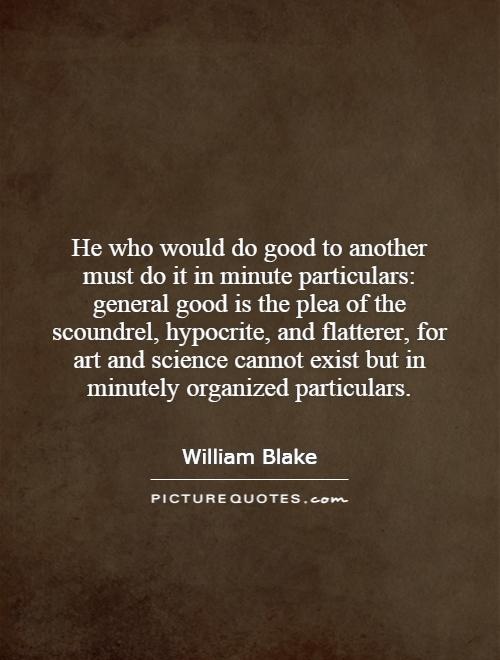 He who would do good to another must do it in minute particulars: general good is the plea of the scoundrel, hypocrite, and flatterer, for art and science cannot exist but in minutely organized particulars Picture Quote #1