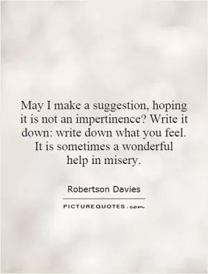 May I make a suggestion, hoping it is not an impertinence? Write it down: write down what you feel. It is sometimes a wonderful help in misery Picture Quote #1