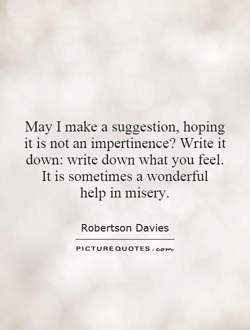 May I make a suggestion, hoping it is not an impertinence? Write it down: write down what you feel. It is sometimes a wonderful help in misery Picture Quote #1