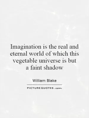 Imagination is the real and eternal world of which this vegetable universe is but a faint shadow Picture Quote #1