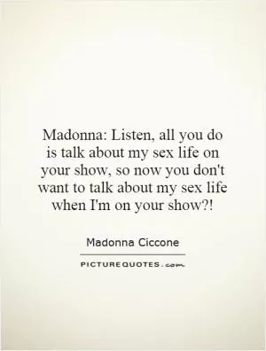 Madonna: Listen, all you do is talk about my sex life on your show, so now you don't want to talk about my sex life when I'm on your show?! Picture Quote #1