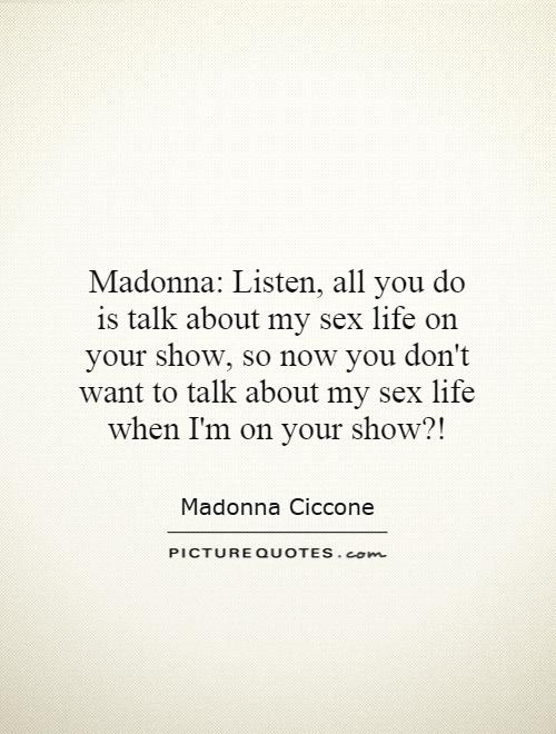Madonna: Listen, all you do is talk about my sex life on your show, so now you don't want to talk about my sex life when I'm on your show?! Picture Quote #1