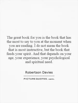 The great book for you is the book that has the most to say to you at the moment when you are reading. I do not mean the book that is most instructive, but the book that feeds your spirit. And that depends on your age, your experience, your psychological and spiritual need Picture Quote #1