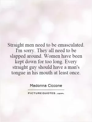 Straight men need to be emasculated. I'm sorry. They all need to be slapped around. Women have been kept down for too long. Every straight guy should have a man's tongue in his mouth at least once Picture Quote #1