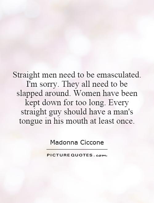Straight men need to be emasculated. I'm sorry. They all need to be slapped around. Women have been kept down for too long. Every straight guy should have a man's tongue in his mouth at least once Picture Quote #1
