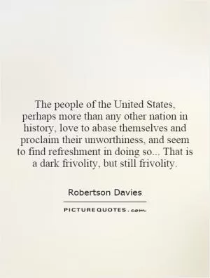 The people of the United States, perhaps more than any other nation in history, love to abase themselves and proclaim their unworthiness, and seem to find refreshment in doing so... That is a dark frivolity, but still frivolity Picture Quote #1
