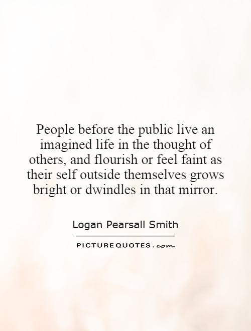 People before the public live an imagined life in the thought of others, and flourish or feel faint as their self outside themselves grows bright or dwindles in that mirror Picture Quote #1