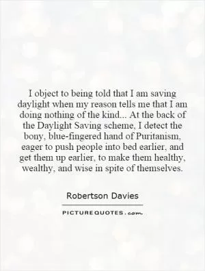 I object to being told that I am saving daylight when my reason tells me that I am doing nothing of the kind... At the back of the Daylight Saving scheme, I detect the bony, blue-fingered hand of Puritanism, eager to push people into bed earlier, and get them up earlier, to make them healthy, wealthy, and wise in spite of themselves Picture Quote #1