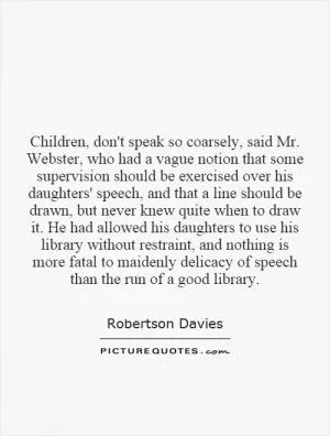Children, don't speak so coarsely, said Mr. Webster, who had a vague notion that some supervision should be exercised over his daughters' speech, and that a line should be drawn, but never knew quite when to draw it. He had allowed his daughters to use his library without restraint, and nothing is more fatal to maidenly delicacy of speech than the run of a good library Picture Quote #1