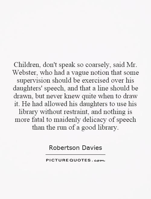 Children, don't speak so coarsely, said Mr. Webster, who had a vague notion that some supervision should be exercised over his daughters' speech, and that a line should be drawn, but never knew quite when to draw it. He had allowed his daughters to use his library without restraint, and nothing is more fatal to maidenly delicacy of speech than the run of a good library Picture Quote #1