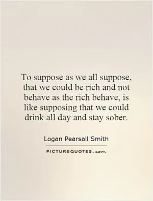 To suppose as we all suppose, that we could be rich and not behave as the rich behave, is like supposing that we could drink all day and stay sober Picture Quote #1