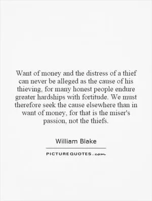 Want of money and the distress of a thief can never be alleged as the cause of his thieving, for many honest people endure greater hardships with fortitude. We must therefore seek the cause elsewhere than in want of money, for that is the miser's passion, not the thiefs Picture Quote #1