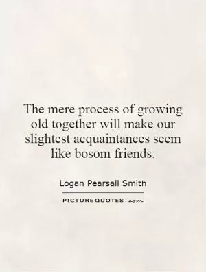 The mere process of growing old together will make our slightest acquaintances seem like bosom friends Picture Quote #1