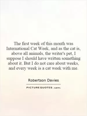 The first week of this month was International Cat Week, and as the cat is, above all animals, the writer's pet, I suppose I should have written something about it. But I do not care about weeks, and every week is a cat week with me Picture Quote #1