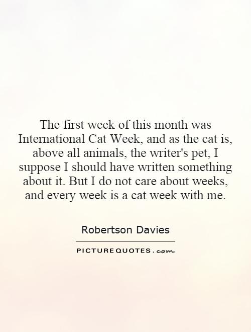 The first week of this month was International Cat Week, and as the cat is, above all animals, the writer's pet, I suppose I should have written something about it. But I do not care about weeks, and every week is a cat week with me Picture Quote #1
