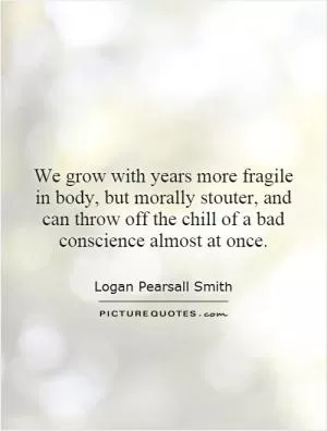 We grow with years more fragile in body, but morally stouter, and can throw off the chill of a bad conscience almost at once Picture Quote #1