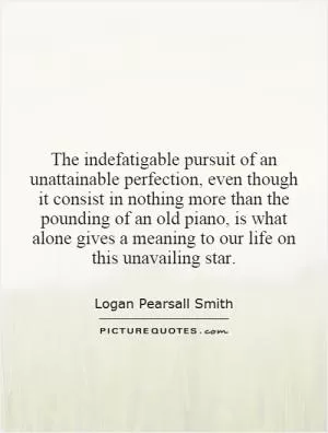The indefatigable pursuit of an unattainable perfection, even though it consist in nothing more than the pounding of an old piano, is what alone gives a meaning to our life on this unavailing star Picture Quote #1