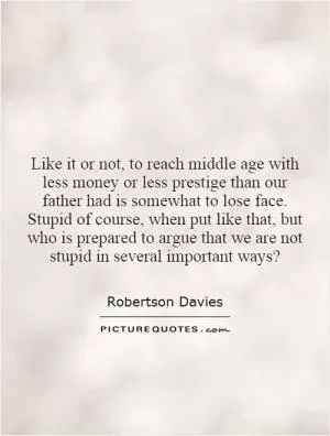 Like it or not, to reach middle age with less money or less prestige than our father had is somewhat to lose face. Stupid of course, when put like that, but who is prepared to argue that we are not stupid in several important ways? Picture Quote #1