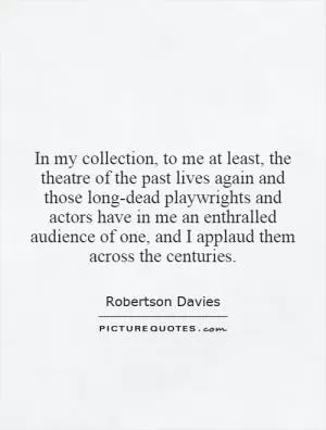 In my collection, to me at least, the theatre of the past lives again and those long-dead playwrights and actors have in me an enthralled audience of one, and I applaud them across the centuries Picture Quote #1