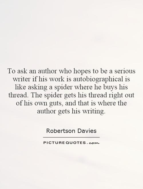 To ask an author who hopes to be a serious writer if his work is autobiographical is like asking a spider where he buys his thread. The spider gets his thread right out of his own guts, and that is where the author gets his writing Picture Quote #1