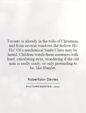 Toronto is already in the toils of Christmas, and from several windows the hollow Ho Ho! Of a mechanical Santa Claus may be heard. Children watch these creatures with hard, calculating eyes, wondering if the old man is really crazy, or only pretending to be, like Hamlet Picture Quote #1