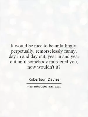 It would be nice to be unfailingly, perpetually, remorselessly funny, day in and day out, year in and year out until somebody murdered you, now wouldn't it? Picture Quote #1
