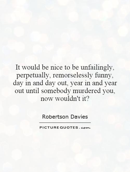 It would be nice to be unfailingly, perpetually, remorselessly funny, day in and day out, year in and year out until somebody murdered you, now wouldn't it? Picture Quote #1