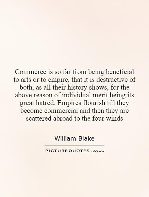 Commerce is so far from being beneficial to arts or to empire, that it is destructive of both, as all their history shows, for the above reason of individual merit being its great hatred. Empires flourish till they become commercial and then they are scattered abroad to the four winds Picture Quote #1