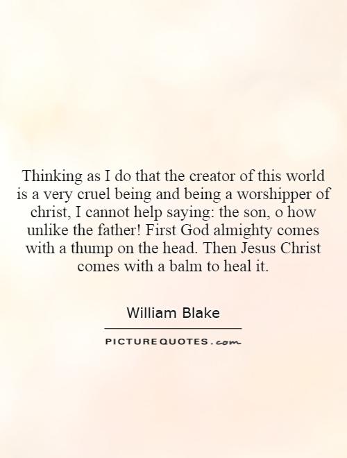 Thinking as I do that the creator of this world is a very cruel being and being a worshipper of christ, I cannot help saying: the son, o how unlike the father! First God almighty comes with a thump on the head. Then Jesus Christ comes with a balm to heal it Picture Quote #1